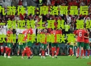 九游体育:摩洛哥最后一刻逆转土耳其，晋级欧洲足球巅峰联赛