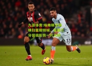 九游体育:埃弗顿主场横扫莱斯特城，豪取三分保级形势一片大好