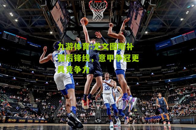尤文图斯补强后锋线，意甲争冠更具竞争力
