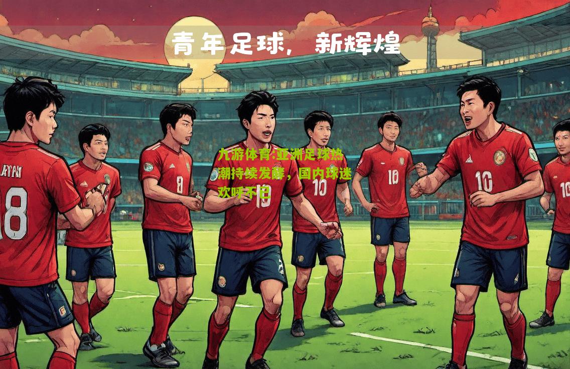 亚洲足球热潮持续发酵，国内球迷欢呼不已