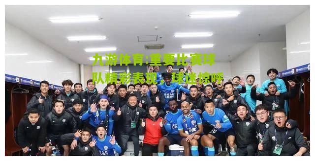 重要比赛球队精彩表现，球迷惊呼