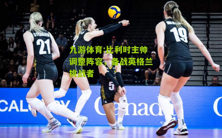 比利时主帅调整阵容，备战英格兰挑战者