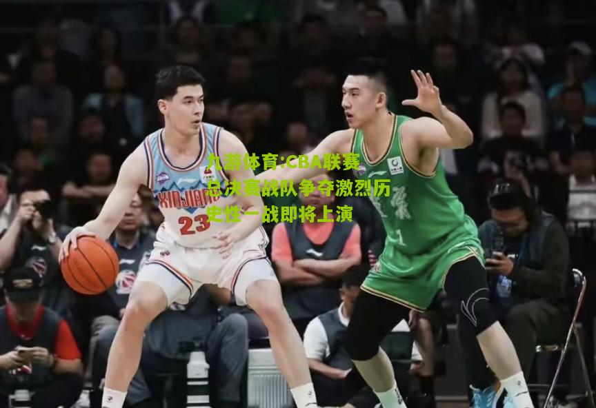CBA联赛总决赛战队争夺激烈历史性一战即将上演