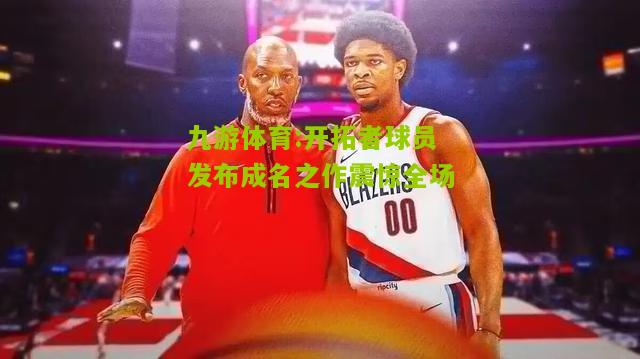 开拓者球员发布成名之作震惊全场