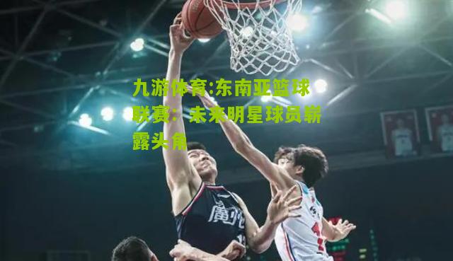 东南亚篮球联赛：未来明星球员崭露头角