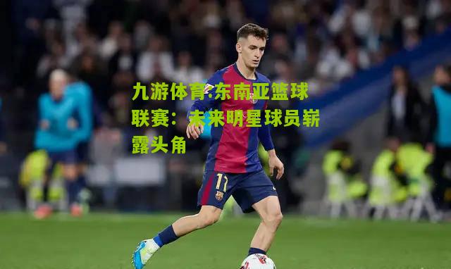 东南亚篮球联赛：未来明星球员崭露头角