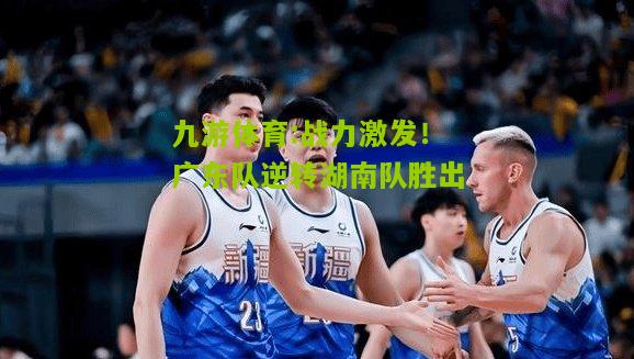 战力激发！广东队逆转湖南队胜出