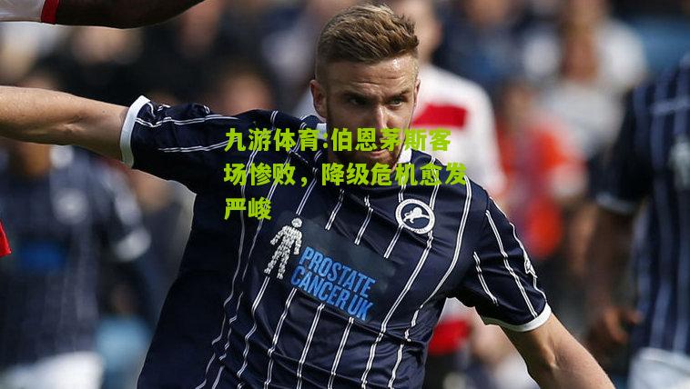 伯恩茅斯客场惨败，降级危机愈发严峻