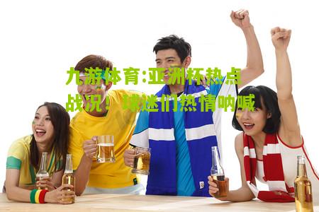 亚洲杯热点战况！球迷们热情呐喊