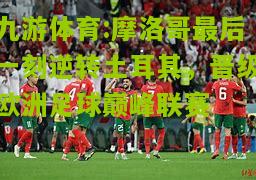 摩洛哥最后一刻逆转土耳其，晋级欧洲足球巅峰联赛