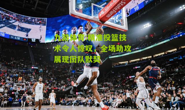 精准投篮技术令人惊叹，全场助攻展现团队默契