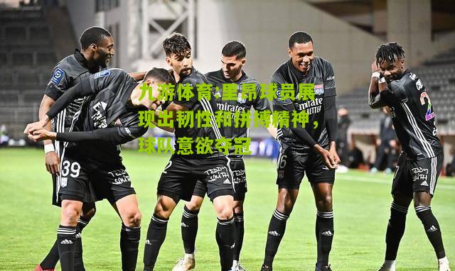 里昂球员展现出韧性和拼搏精神，球队意欲夺冠