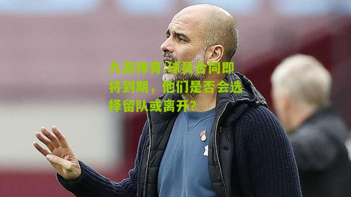 球员合同即将到期，他们是否会选择留队或离开？